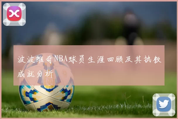 波波维奇NBA球员生涯回顾及其执教成就分析