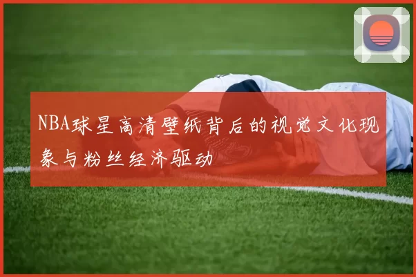 NBA球星高清壁纸背后的视觉文化现象与粉丝经济驱动