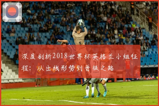 深度剖析2018世界杯英格兰小组征程:从出线形势到晋级之路