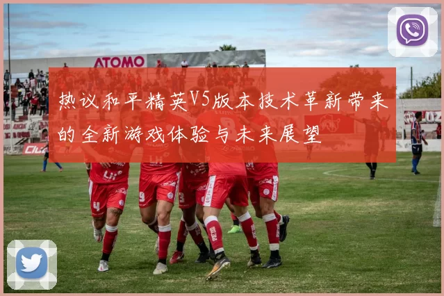 热议和平精英V5版本技术革新带来的全新游戏体验与未来展望