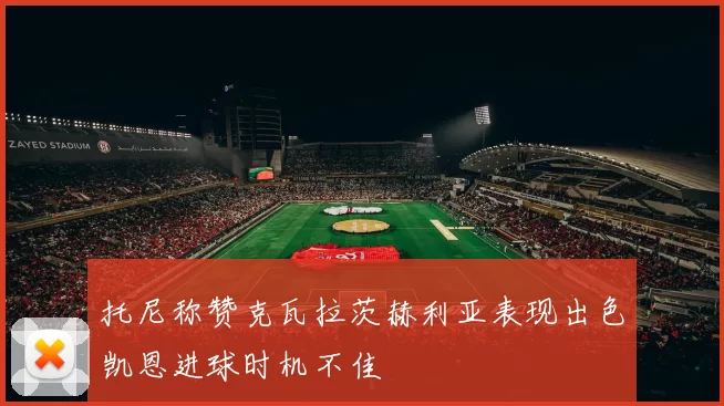 托尼称赞克瓦拉茨赫利亚表现出色凯恩进球时机不佳