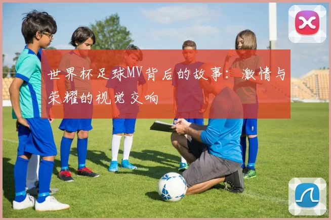 世界杯足球MV背后的故事:激情与荣耀的视觉交响