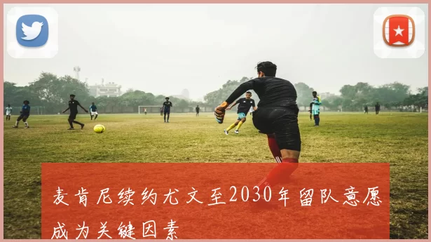 麦肯尼续约尤文至2030年留队意愿成为关键因素