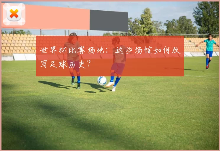 世界杯比赛场地：这些场馆如何改写足球历史？