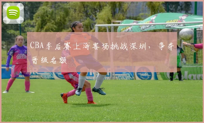 CBA季后赛上海客场挑战深圳,争夺晋级名额