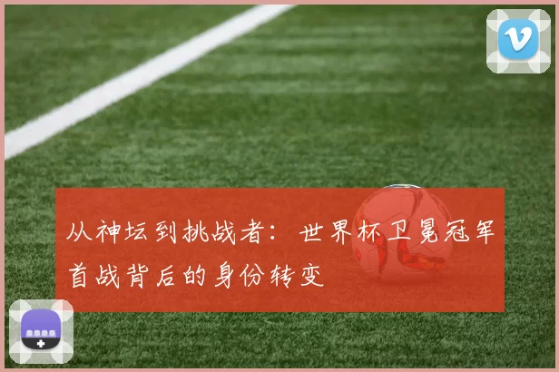 从神坛到挑战者：世界杯卫冕冠军首战背后的身份转变