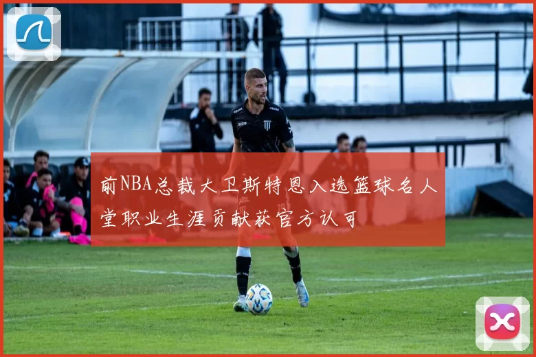 前NBA总裁大卫斯特恩入选篮球名人堂职业生涯贡献获官方认可