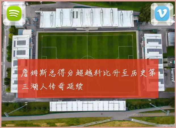 詹姆斯总得分超越科比升至历史第三湖人传奇延续