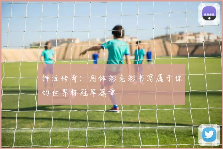 押注传奇:用体彩竞彩书写属于你的世界杯冠军篇章
