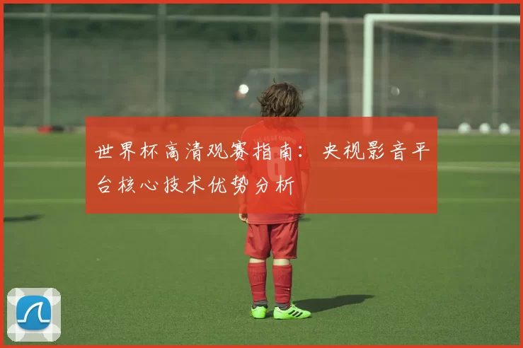 世界杯高清观赛指南:央视影音平台核心技术优势分析