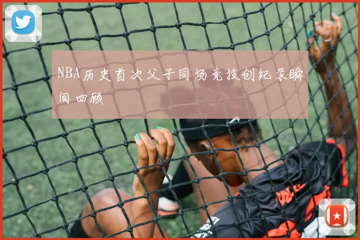 NBA历史首次父子同场竞技创纪录瞬间回顾