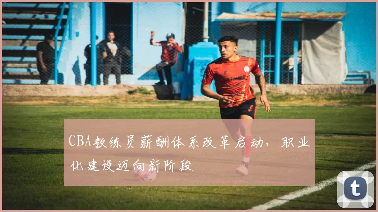 CBA教练员薪酬体系改革启动，职业化建设迈向新阶段