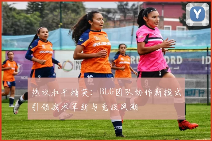 热议和平精英：BLG团队协作新模式引领战术革新与竞技风潮