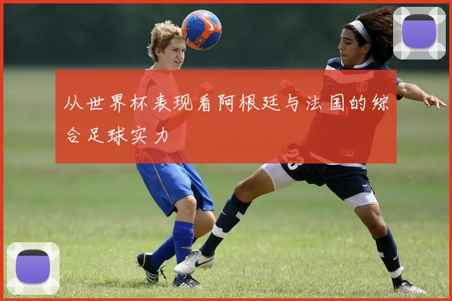 从世界杯表现看阿根廷与法国的综合足球实力