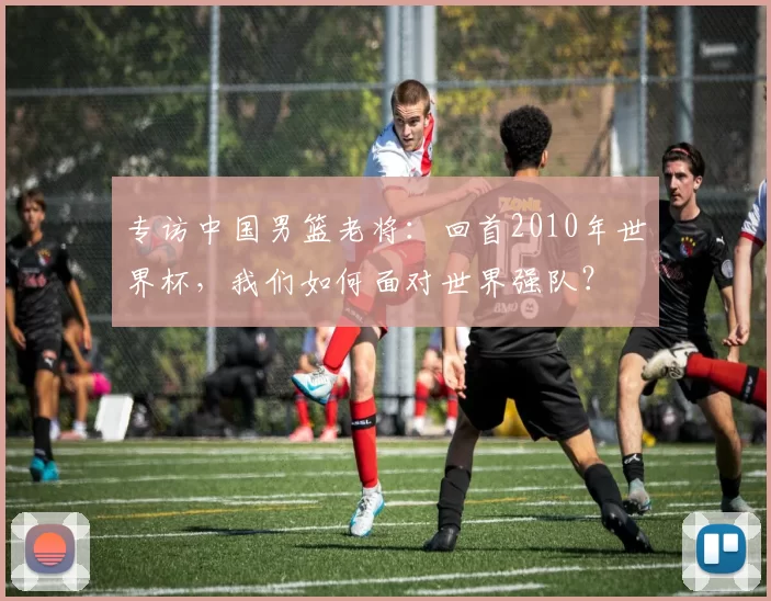 专访中国男篮老将：回首2010年世界杯，我们如何面对世界强队？