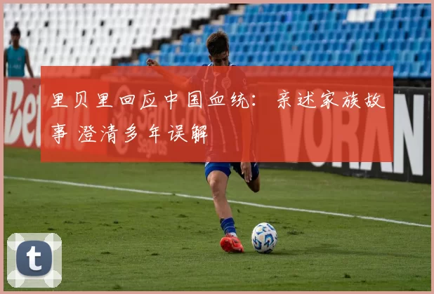 里贝里回应中国血统：亲述家族故事 澄清多年误解