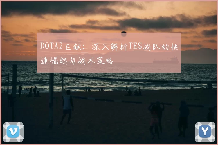 DOTA2巨献：深入解析TES战队的快速崛起与战术策略