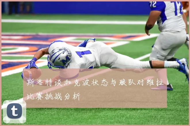 斯洛特谈加克波状态与狼队对维拉比赛挑战分析