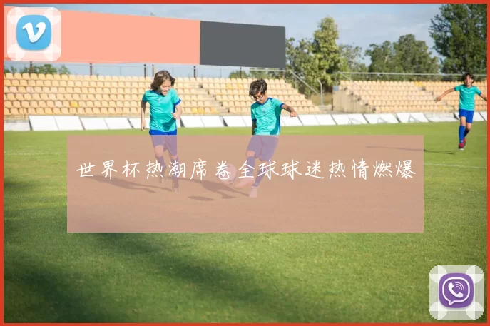 世界杯热潮席卷全球球迷热情燃爆