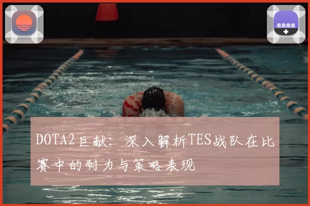 DOTA2巨献:深入解析TES战队在比赛中的耐力与策略表现