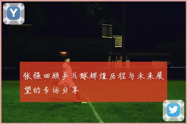 张强回顾乒乓球辉煌历程与未来展望的专访分享