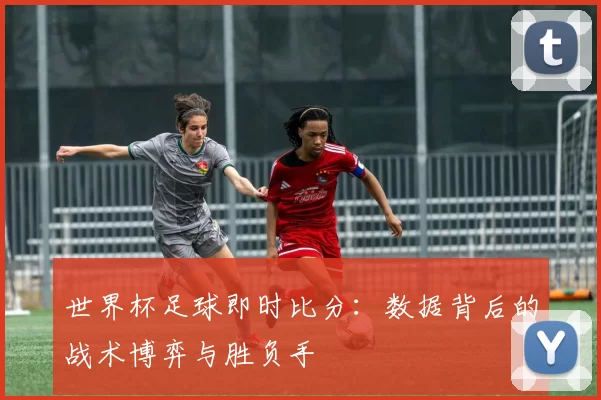 世界杯足球即时比分：数据背后的战术博弈与胜负手