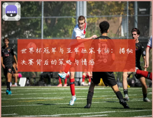世界杯冠军与亚军独家专访：揭秘决赛背后的策略与情感