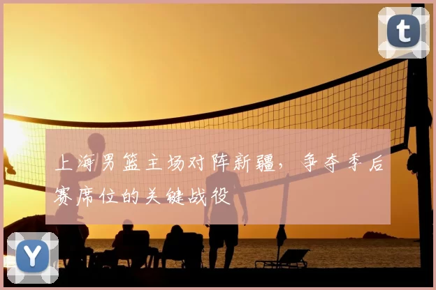 上海男篮主场对阵新疆，争夺季后赛席位的关键战役