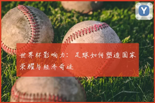 世界杯影响力：足球如何塑造国家荣耀与经济奇迹